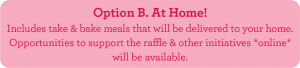 Option B. At Home! Includes take & bake meals that will be delivered to your home. Opportunities to support the raffle & other initiatives *online* will be available.