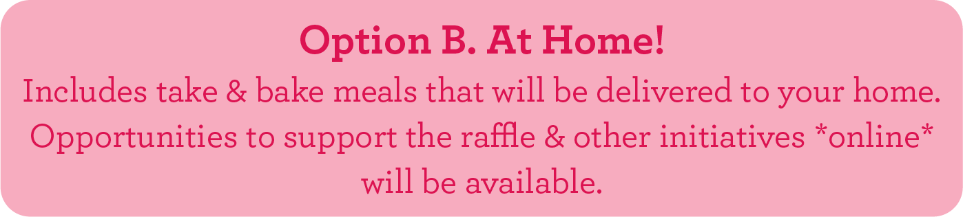 Option B. At Home! Includes take & bake meals that will be delivered to your home. Opportunities to support the raffle & other initiatives *online* will be available.
